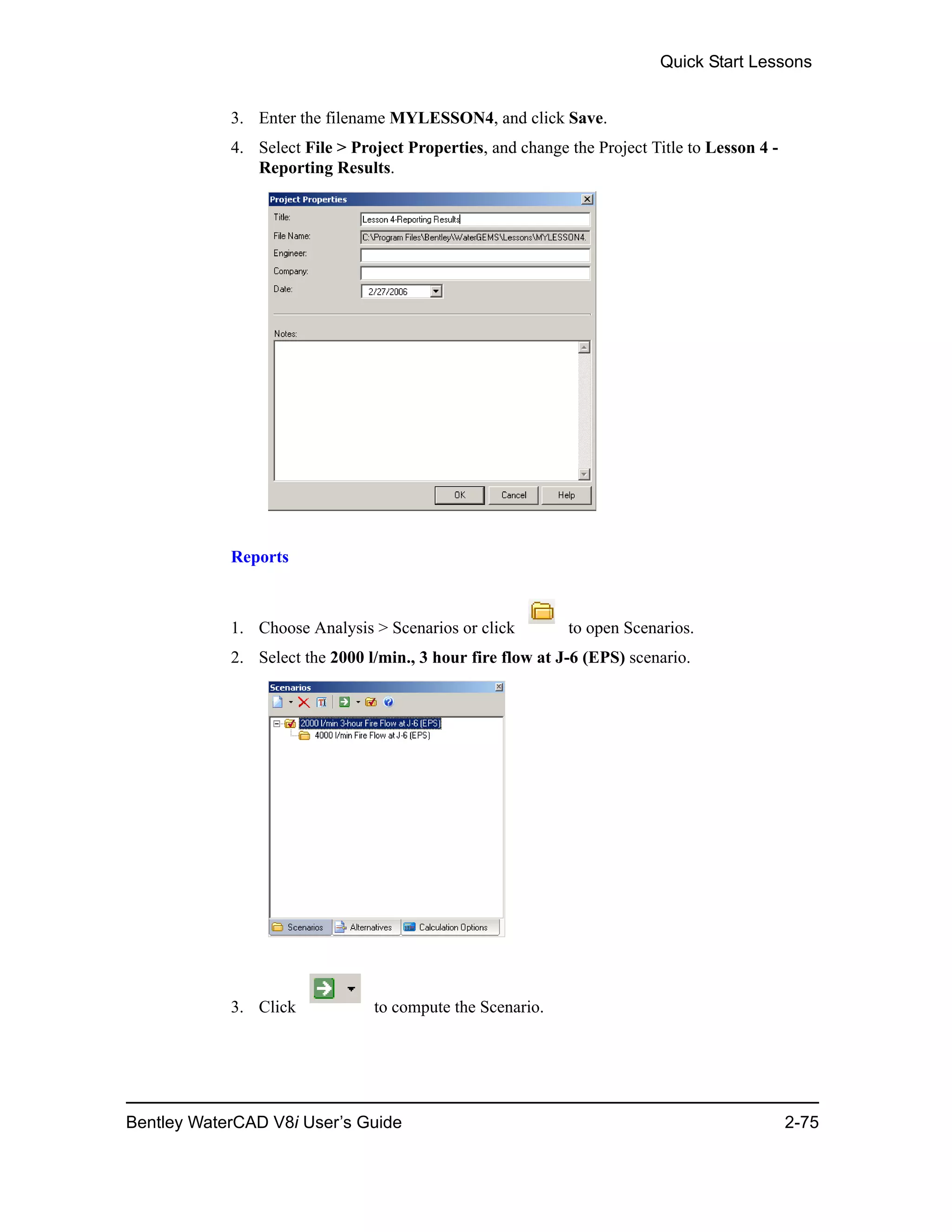 Quick Start Lessons
Bentley WaterCAD V8i User’s Guide 2-75
3. Enter the filename MYLESSON4, and click Save.
4. Select File > Project Properties, and change the Project Title to Lesson 4 -
Reporting Results.
Reports
1. Choose Analysis > Scenarios or click to open Scenarios.
2. Select the 2000 l/min., 3 hour fire flow at J-6 (EPS) scenario.
3. Click to compute the Scenario.
 