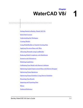 Bentley WaterCAD V8i User’s Guide 1-1
1
Chapter
WaterCAD V8i
Getting Started in Bentley WaterCAD V8i
Quick Start Lessons
Understanding the Workspace
Creating Models
Using ModelBuilder to Transfer Existing Data
Applying Elevation Data with TRex
Allocating Demands using LoadBuilder
Reducing Model Complexity with Skelebrator
Scenarios and Alternatives
Modeling Capabilities
Calibrating Your Model with Darwin Calibrator
Optimizing Capital Improvement Plans with Darwin Designer
Optimizing Pump Operations
Optimizing Pump Schedules Using Darwin Scheduler
Presenting Your Results
Importing and Exporting Data
Menus
Technical Reference
DAA038640-1/0001
 