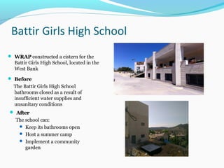 Battir Girls High School
 WRAPWRAP constructed a cistern for the
Battir Girls High School, located in the
West Bank
 BeforeBefore
The Battir Girls High School
bathrooms closed as a result of
insufficient water supplies and
unsanitary conditions
 AfterAfter
The school can:
 Keep its bathrooms open
 Host a summer camp
 Implement a community
garden
 