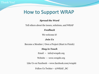 How to Support WRAP
Spread the Word
Tell others about the issues, solutions, and WRAP
Feedback
We welcome it!
Join Us
Become a Member / Own a Project (Start to Finish)
Stay in Touch
Email – info@wrapdc.org
Website – www.wrapdc.org
Like Us on Facebook – www.facebook.com/wrapdc
Follow Us Twitter – @WRAP_DC
Thank You!
 