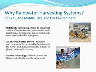 Why Rainwater Harvesting Systems?
For You, the Middle East, and the Environment
 Relatively easy/inexpensive to constructRelatively easy/inexpensive to construct
– Costs of implementation, construction, and
maintenance for rainwater harvest systems are
often recovered within a few years.
 An environmental choiceAn environmental choice – Preserves
water resources that are quickly diminishing in
the Middle East. It also reduces the millions of
plastic bottles used every day.
 Proven technology – Simple, proven tool
that provides for the schools’ water needs
 