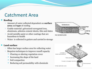 Catchment Area
 RooftopRooftop
o Amount of water collected dependent on surface
area and type of roofing
o Usable material: galvanized corrugated iron,
aluminum, asbestos cement sheets, tiles and slates
o Avoid metallic paint or other coatings that are
hazardous to health
o Water is collected in gutters and carried to storage
 Land surfaceLand surface
o Often has larger surface area for collecting water
o Requires techniques to improve runoff capacity
 Clearing or altering vegetation cover
 Increasing the slope of the land
 Soil compaction
 Reducing soil permeability with chemicals
 