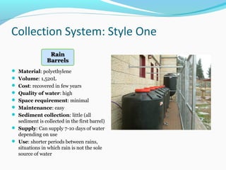 Collection System: Style One
 Material: polyethylene
 Volume: 1,520L
 Cost: recovered in few years
 Quality of water: high
 Space requirement: minimal
 Maintenance: easy
 Sediment collection: little (all
sediment is collected in the first barrel)
 Supply: Can supply 7-10 days of water
depending on use
 Use: shorter periods between rains,
situations in which rain is not the sole
source of water
 