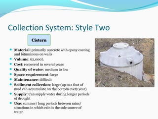 Collection System: Style Two
 Material: primarily concrete with epoxy coating
and bituminous on walls
 Volume: 62,000L
 Cost: recovered in several years
 Quality of water: medium to low
 Space requirement: large
 Maintenance: difficult
 Sediment collection: large (up to a foot of
mud can accumulate on the bottom every year)
 Supply: Can supply water during longer periods
of drought
 Use: summer/ long periods between rains/
situations in which rain is the sole source of
water
 
