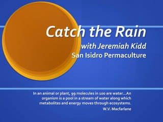 Catch the Rain
with Jeremiah Kidd
San Isidro Permaculture

In an animal or plant, 99 molecules in 100 are water…An
organism is a pool in a stream of water along which
metabolites and energy moves through ecosystems.
W.V. Macfarlane

 