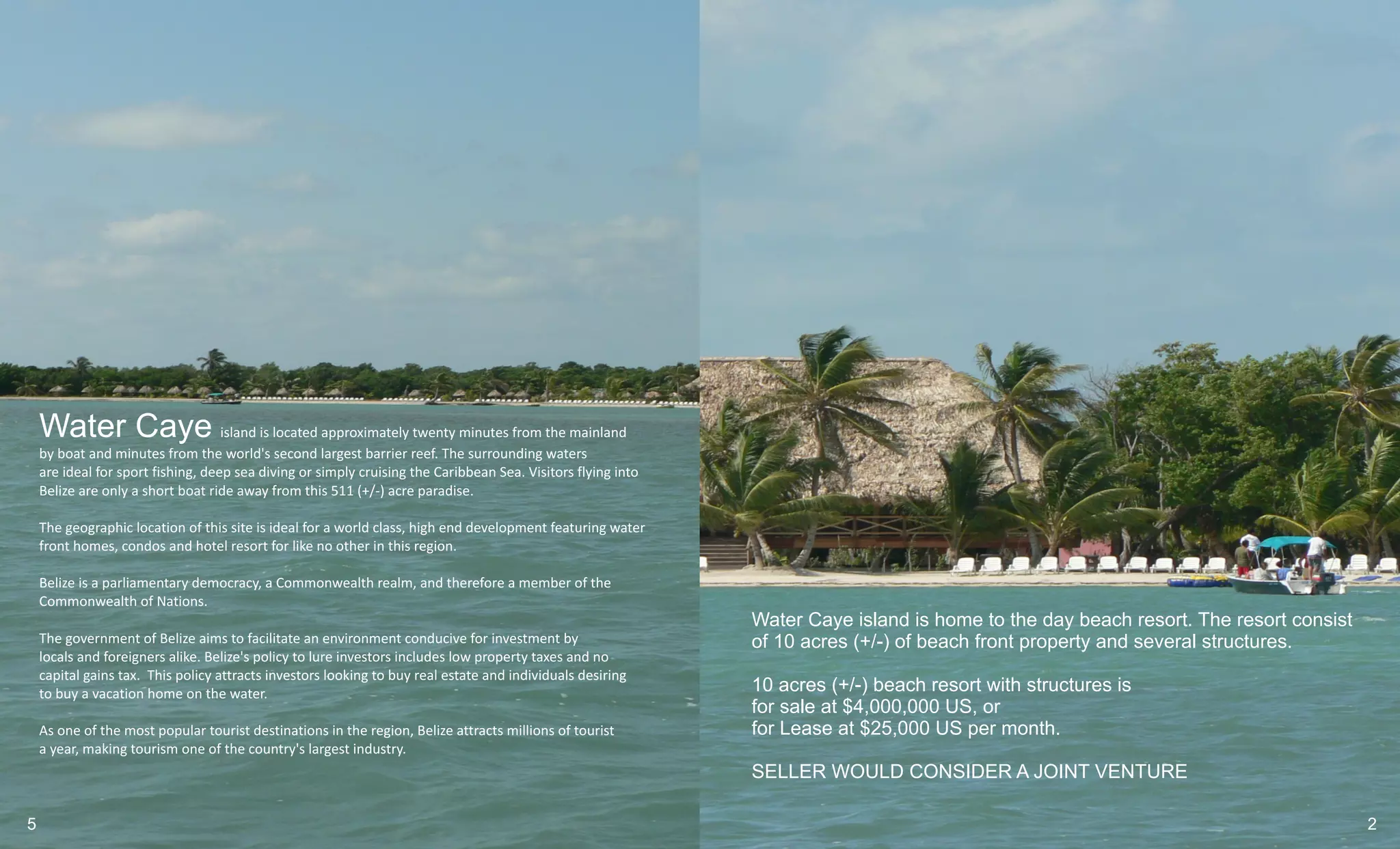 Water Caye island is located approximately twenty minutes from the mainland
    by boat and minutes from the world's second largest barrier reef. The surrounding waters
    are ideal for sport fishing, deep sea diving or simply cruising the Caribbean Sea. Visitors flying into
    Belize are only a short boat ride away from this 511 (+/-) acre paradise.

    The geographic location of this site is ideal for a world class, high end development featuring water
    front homes, condos and hotel resort for like no other in this region.

    Belize is a parliamentary democracy, a Commonwealth realm, and therefore a member of the
    Commonwealth of Nations.
                                                                                                              Water Caye island is home to the day beach resort. The resort consist
    The government of Belize aims to facilitate an environment conducive for investment by                    of 10 acres (+/-) of beach front property and several structures.
    locals and foreigners alike. Belize's policy to lure investors includes low property taxes and no
    capital gains tax. This policy attracts investors looking to buy real estate and individuals desiring
    to buy a vacation home on the water.                                                                      10 acres (+/-) beach resort with structures is
                                                                                                              for sale at $4,000,000 US, or
    As one of the most popular tourist destinations in the region, Belize attracts millions of tourist        for Lease at $25,000 US per month.
    a year, making tourism one of the country's largest industry.
                                                                                                              SELLER WOULD CONSIDER A JOINT VENTURE

5                                                                                                                                                                                     2
 