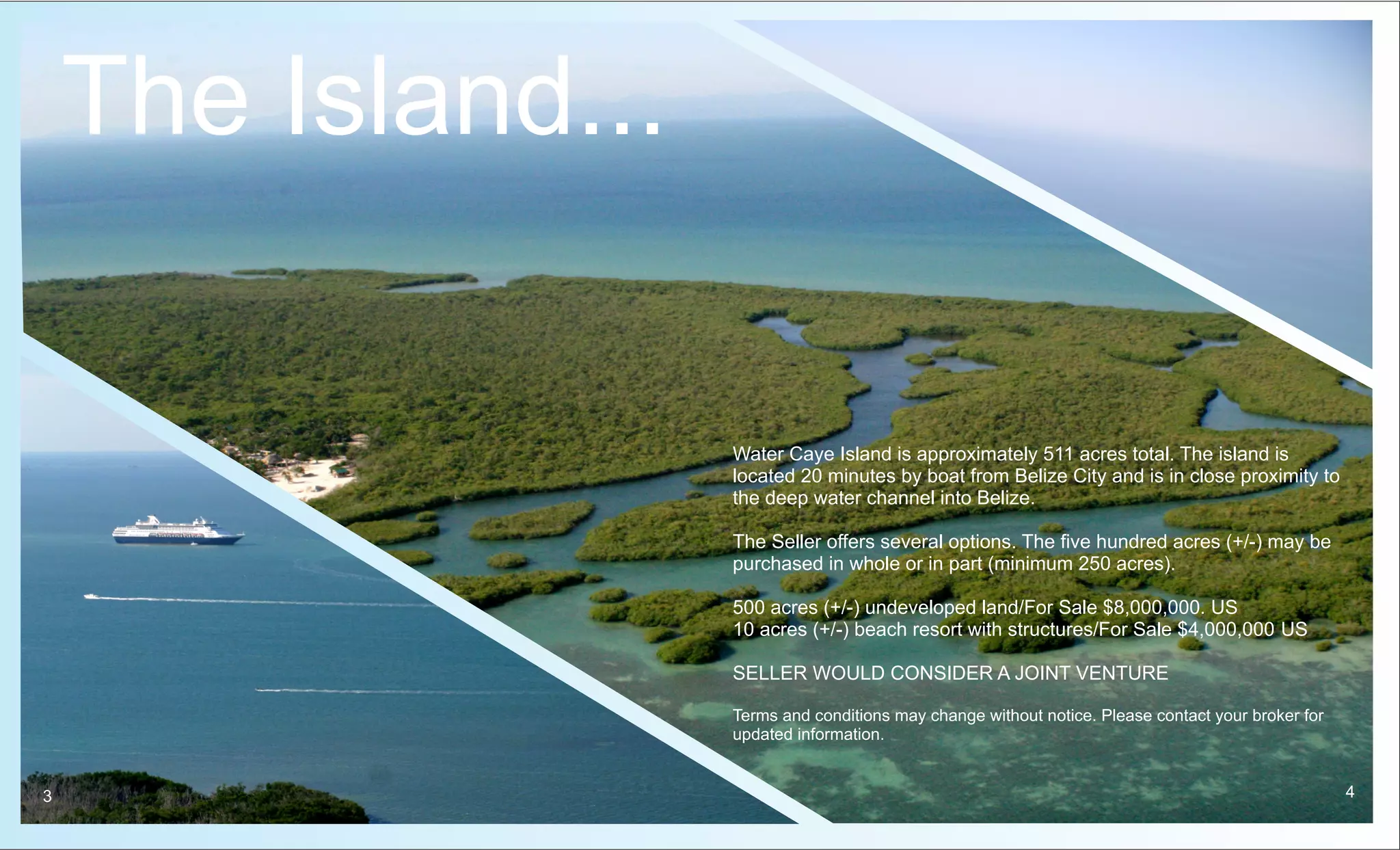 The Island...

                    Water Caye Island is approximately 511 acres total. The island is
                    located 20 minutes by boat from Belize City and is in close proximity to
                    the deep water channel into Belize.

                    The Seller offers several options. The five hundred acres (+/-) may be
                    purchased in whole or in part (minimum 250 acres).

                    500 acres (+/-) undeveloped land/For Sale $8,000,000. US
                    10 acres (+/-) beach resort with structures/For Sale $4,000,000 US

                    SELLER WOULD CONSIDER A JOINT VENTURE

                    Terms and conditions may change without notice. Please contact your broker for
                    updated information.


3                                                                                                    4
 
