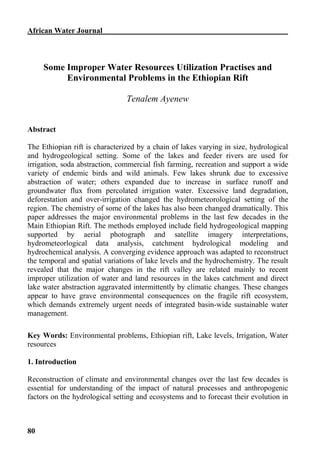 African Water Journal



     Some Improper Water Resources Utilization Practises and
          Environmental Problems in the Ethiopian Rift

                                Tenalem Ayenew


Abstract

The Ethiopian rift is characterized by a chain of lakes varying in size, hydrological
and hydrogeological setting. Some of the lakes and feeder rivers are used for
irrigation, soda abstraction, commercial fish farming, recreation and support a wide
variety of endemic birds and wild animals. Few lakes shrunk due to excessive
abstraction of water; others expanded due to increase in surface runoff and
groundwater flux from percolated irrigation water. Excessive land degradation,
deforestation and over-irrigation changed the hydrometeorological setting of the
region. The chemistry of some of the lakes has also been changed dramatically. This
paper addresses the major environmental problems in the last few decades in the
Main Ethiopian Rift. The methods employed include field hydrogeological mapping
supported by aerial photograph and satellite imagery interpretations,
hydrometeorlogical data analysis, catchment hydrological modeling and
hydrochemical analysis. A converging evidence approach was adapted to reconstruct
the temporal and spatial variations of lake levels and the hydrochemistry. The result
revealed that the major changes in the rift valley are related mainly to recent
improper utilization of water and land resources in the lakes catchment and direct
lake water abstraction aggravated intermittently by climatic changes. These changes
appear to have grave environmental consequences on the fragile rift ecosystem,
which demands extremely urgent needs of integrated basin-wide sustainable water
management.

Key Words: Environmental problems, Ethiopian rift, Lake levels, Irrigation, Water
resources

1. Introduction

Reconstruction of climate and environmental changes over the last few decades is
essential for understanding of the impact of natural processes and anthropogenic
factors on the hydrological setting and ecosystems and to forecast their evolution in



80
 