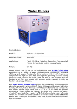 Water Chillers
Product Details:
Capacity 50,70,85,140,175 liters
Automatic Grade Automatic
Applications Plastic Moulding Metrology Packaging Pharmaceutical
Printing Semiconductor Leather Industry Textile
Material SS, MS
Annair Drychill Tech (I) Pvt Ltd Our company has been Water Chiller India
manufacturing a series of Water Chillers(Process Chillers)with improved
efficiency and greater functionality. It is equipped with world’s best screw
compressor and high-end tube heat exchanger for providing powerful cooling
ability with low vibration and noise. They are able to cool different types of
lubricating oil. They are created with superior quality materials in order to
function with energy efficiency.
Our Water Chiller Manufacturers require low maintenance and are available
at market competitive prices. ANNAIR Water chillers are widely accepted in the
industry. We manufacture chiller as per OEM specifications and end user as well.
Our Process Chiller range starts from 0.25 Tr to 20 Tr mainly for process
applications. These chillers are compact in design and mounted on castor
wheels. We used parts from reputed HVAC electrical manufacturers only. Process
chillers are available with Water Cooled Air cooled condenser. We have Stainless
Brazed plate Exchangers, equipments, Shell Tube, Tube in Tube and Coil in Tank
type evaporates.
 