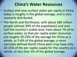 China’s Water Resources
• Surface and near-surface water per capita in China
today is roughly ¼ the global average, and is very
unevenly distributed.
• The North and Northwest, with about 380 million
people (almost 30% of the population) and over
half the country’s arable land, have about 7% of its
surface water, so that per capita water resources
are roughly 20-25% of the average for China as a
whole, or 5-6% of the global average; a more
narrowly defined North China plain may have only
10-15% of the per capita supply for the country as a
whole, or less than 4% of the global average.
 