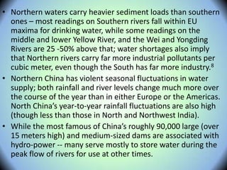 • Northern waters carry heavier sediment loads than southern
ones – most readings on Southern rivers fall within EU
maxima for drinking water, while some readings on the
middle and lower Yellow River, and the Wei and Yongding
Rivers are 25 -50% above that; water shortages also imply
that Northern rivers carry far more industrial pollutants per
cubic meter, even though the South has far more industry.8
• Northern China has violent seasonal fluctuations in water
supply; both rainfall and river levels change much more over
the course of the year than in either Europe or the Americas.
North China’s year-to-year rainfall fluctuations are also high
(though less than those in North and Northwest India).
• While the most famous of China’s roughly 90,000 large (over
15 meters high) and medium-sized dams are associated with
hydro-power -- many serve mostly to store water during the
peak flow of rivers for use at other times.
 