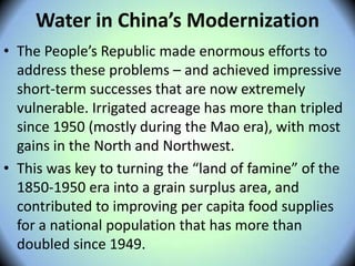 Water in China’s Modernization
• The People’s Republic made enormous efforts to
address these problems – and achieved impressive
short-term successes that are now extremely
vulnerable. Irrigated acreage has more than tripled
since 1950 (mostly during the Mao era), with most
gains in the North and Northwest.
• This was key to turning the “land of famine” of the
1850-1950 era into a grain surplus area, and
contributed to improving per capita food supplies
for a national population that has more than
doubled since 1949.
 
