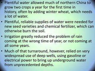 • Plentiful water allowed much of northern China to
grow two crops a year for the first time in
history, often by adding winter wheat, which needs
a lot of water.
• Plentiful, reliable supplies of water were needed for
new seed varieties and chemical fertilizer, which can
otherwise burn the soil.
• Irrigation greatly reduced the problem of rain
coming at the wrong time of year, or not coming at
all some years.
• Much of that turnaround, however, relied on very
widespread use of deep wells, using gasoline or
electrical power to bring up underground water
from unprecedented depths.
 