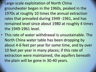 • Large-scale exploitation of North China
groundwater began in the 1960s, peaked in the
1970s at roughly 10 times the annual extraction
rates that prevailed during 1949 -1961, and has
remained level since about 1980 at roughly 4 times
the 1949-1961 level.
• This rate of water withdrawal is unsustainable. The
North China water table has been dropping by
about 4-6 feet per year for some time, and by over
10 feet per year in many places; if this rate of
extraction were maintained, the aquifers beneath
the plain will be gone in 30-40 years.
 