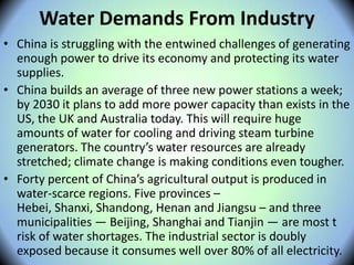 Water Demands From Industry
• China is struggling with the entwined challenges of generating
enough power to drive its economy and protecting its water
supplies.
• China builds an average of three new power stations a week;
by 2030 it plans to add more power capacity than exists in the
US, the UK and Australia today. This will require huge
amounts of water for cooling and driving steam turbine
generators. The country’s water resources are already
stretched; climate change is making conditions even tougher.
• Forty percent of China’s agricultural output is produced in
water-scarce regions. Five provinces –
Hebei, Shanxi, Shandong, Henan and Jiangsu – and three
municipalities — Beijing, Shanghai and Tianjin — are most t
risk of water shortages. The industrial sector is doubly
exposed because it consumes well over 80% of all electricity.
 
