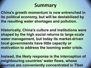 China’s growth momentum is now entrenched in
its political economy, but will be destabilized by
the resulting water shortages and pollution.
Historically, China’s culture and institutions were
shaped by the high social returns to large-scale
water management, but today its market-driven
local governments have little capacity or
motivation to address the looming water crisis.
Instead, the likely response is the interception of
neighbouring countries’ water flows, whose
sources are conveniently concentrated in Tibet.
Summary
 