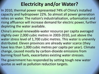 Electricity and/or Water?
In 2010, thermal power represented 74% of China’s installed
capacity and hydropower 22%. So almost all power generation
relies on water. The nation’s industrialisation, urbanisation and
rising affluence will increase demand for electric power, further
depleting the water available.
China’s annual renewable-water resource per capita averaged
slightly over 2,000 cubic metres in 2003-2010, just above the
water stress level of 1,700 cubic metres. This water is unevenly
distributed. Eleven provinces are already water scarce (they
have less than 1,000 cubic metres per capita per year). Climate
change, caused mostly by carbon-dioxide emissions from
burning fossil fuels, exacerbates existing water stresses.
The government has responded by setting tough new water
quotas as well as pollution reduction targets.
 