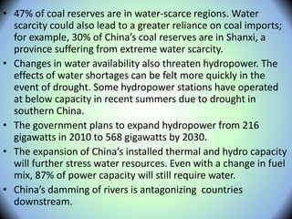• 47% of coal reserves are in water-scarce regions. Water
scarcity could also lead to a greater reliance on coal imports;
for example, 30% of China’s coal reserves are in Shanxi, a
province suffering from extreme water scarcity.
• Changes in water availability also threaten hydropower. The
effects of water shortages can be felt more quickly in the
event of drought. Some hydropower stations have operated
at below capacity in recent summers due to drought in
southern China.
• The government plans to expand hydropower from 216
gigawatts in 2010 to 568 gigawatts by 2030.
• The expansion of China’s installed thermal and hydro capacity
will further stress water resources. Even with a change in fuel
mix, 87% of power capacity will still require water.
• China’s damming of rivers is antagonizing countries
downstream.
 