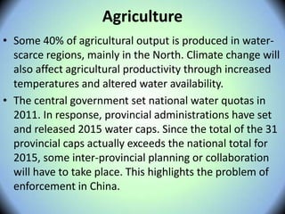 Agriculture
• Some 40% of agricultural output is produced in water-
scarce regions, mainly in the North. Climate change will
also affect agricultural productivity through increased
temperatures and altered water availability. 
• The central government set national water quotas in
2011. In response, provincial administrations have set
and released 2015 water caps. Since the total of the 31
provincial caps actually exceeds the national total for
2015, some inter-provincial planning or collaboration
will have to take place. This highlights the problem of
enforcement in China.
 