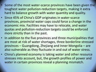 • Some of the most water-scarce provinces have been given the
toughest water pollution-reduction targets, making it extra
hard to balance growth with water quantity and quality.
• Since 45% of China’s GDP originates in water-scarce
provinces, provincial water caps could force a change in the
economic mix. Facilities may have to relocate, and water
quotas and pollution-reduction targets could be enforced
more strictly than in the past.
• In addition to the five provinces and three municipalities that
are most at risk of water shortages, three borderline stressed
provinces – Guangdong, Zhejiang and Inner Mongolia – are
also vulnerable as they fluctuate in and out of water stress.
• China’s planned economy is taking water and other resource
stresses into account, but, the growth profiles of power and
water in certain provinces reveal a planning mismatch.
 