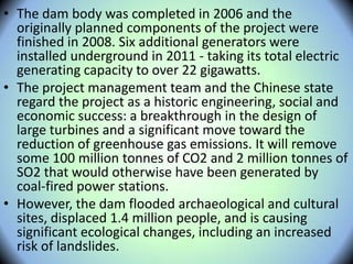 • The dam body was completed in 2006 and the
originally planned components of the project were
finished in 2008. Six additional generators were
installed underground in 2011 - taking its total electric
generating capacity to over 22 gigawatts.
• The project management team and the Chinese state
regard the project as a historic engineering, social and
economic success: a breakthrough in the design of
large turbines and a significant move toward the
reduction of greenhouse gas emissions. It will remove
some 100 million tonnes of CO2 and 2 million tonnes of
SO2 that would otherwise have been generated by
coal-fired power stations.
• However, the dam flooded archaeological and cultural
sites, displaced 1.4 million people, and is causing
significant ecological changes, including an increased
risk of landslides.
 