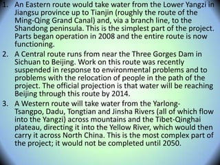 1. An Eastern route would take water from the Lower Yangzi in
Jiangsu province up to Tianjin (roughly the route of the
Ming-Qing Grand Canal) and, via a branch line, to the
Shandong peninsula. This is the simplest part of the project.
Parts began operation in 2008 and the entire route is now
functioning.
2. A Central route runs from near the Three Gorges Dam in
Sichuan to Beijing. Work on this route was recently
suspended in response to environmental problems and to
problems with the relocation of people in the path of the
project. The official projection is that water will be reaching
Beijing through this route by 2014.
3. A Western route will take water from the Yarlong-
Tsangpo, Dadu, Tongtian and Jinsha Rivers (all of which flow
into the Yangzi) across mountains and the Tibet-Qinghai
plateau, directing it into the Yellow River, which would then
carry it across North China. This is the most complex part of
the project; it would not be completed until 2050.
 
