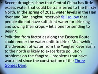 • Recent droughts show that Central China has little
excess water that could be transferred to the thirsty
North. In the spring of 2011, water levels in the Han
river and Danjiangkou reservoir fell so low that
people did not have sufficient water for drinking
and sowing their crops – let alone for sending to
Beijing.
• Pollution from factories along the Eastern Route
could render the water unfit to drink. Meanwhile,
the diversion of water from the Yangtze River Basin
to the north is likely to exacerbate pollution
problems on the Yangtze – problems that have
worsened since the construction of the Three
Gorges Dam.
 