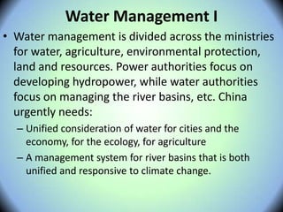 Water Management I
• Water management is divided across the ministries
for water, agriculture, environmental protection,
land and resources. Power authorities focus on
developing hydropower, while water authorities
focus on managing the river basins, etc. China
urgently needs:
– Unified consideration of water for cities and the
economy, for the ecology, for agriculture
– A management system for river basins that is both
unified and responsive to climate change.
 