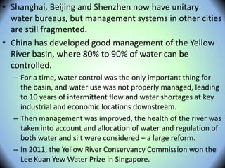 • Shanghai, Beijing and Shenzhen now have unitary
water bureaus, but management systems in other cities
are still fragmented.
• China has developed good management of the Yellow
River basin, where 80% to 90% of water can be
controlled.
– For a time, water control was the only important thing for
the basin, and water use was not properly managed, leading
to 10 years of intermittent flow and water shortages at key
industrial and economic locations downstream.
– Then management was improved, the health of the river was
taken into account and allocation of water and regulation of
both water and silt were considered – a large reform.
– In 2011, the Yellow River Conservancy Commission won the
Lee Kuan Yew Water Prize in Singapore.
 