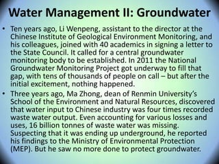 Water Management II: Groundwater
• Ten years ago, Li Wenpeng, assistant to the director at the
Chinese Institute of Geological Environment Monitoring, and
his colleagues, joined with 40 academics in signing a letter to
the State Council. It called for a central groundwater
monitoring body to be established. In 2011 the National
Groundwater Monitoring Project got underway to fill that
gap, with tens of thousands of people on call – but after the
initial excitement, nothing happened.
• Three years ago, Ma Zhong, dean of Renmin University’s
School of the Environment and Natural Resources, discovered
that water input to Chinese industry was four times recorded
waste water output. Even accounting for various losses and
uses, 16 billion tonnes of waste water was missing.
Suspecting that it was ending up underground, he reported
his findings to the Ministry of Environmental Protection
(MEP). But he saw no more done to protect groundwater.
 