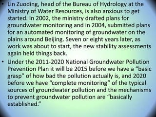 • Lin Zuoding, head of the Bureau of Hydrology at the
Ministry of Water Resources, is also anxious to get
started. In 2002, the ministry drafted plans for
groundwater monitoring and in 2004, submitted plans
for an automated monitoring of groundwater on the
plains around Beijing. Seven or eight years later, as
work was about to start, the new stability assessments
again held things back.
• Under the 2011-2020 National Groundwater Pollution
Prevention Plan it will be 2015 before we have a “basic
grasp” of how bad the pollution actually is, and 2020
before we have “complete monitoring” of the typical
sources of groundwater pollution and the mechanisms
to prevent groundwater pollution are “basically
established.”
 
