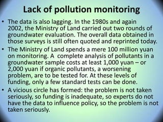 Lack of pollution monitoring
• The data is also lagging. In the 1980s and again
2002, the Ministry of Land carried out two rounds of
groundwater evaluation. The overall data obtained in
those surveys is still often quoted and reprinted today.
• The Ministry of Land spends a mere 100 million yuan
on monitoring. A complete analysis of pollutants in a
groundwater sample costs at least 1,000 yuan – or
2,000 yuan if organic pollutants, a worsening
problem, are to be tested for. At these levels of
funding, only a few standard tests can be done.
• A vicious circle has formed: the problem is not taken
seriously, so funding is inadequate, so experts do not
have the data to influence policy, so the problem is not
taken seriously.
 