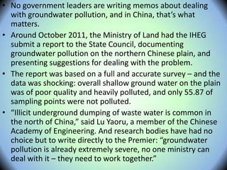 • No government leaders are writing memos about dealing
with groundwater pollution, and in China, that’s what
matters.
• Around October 2011, the Ministry of Land had the IHEG
submit a report to the State Council, documenting
groundwater pollution on the northern Chinese plain, and
presenting suggestions for dealing with the problem.
• The report was based on a full and accurate survey – and the
data was shocking: overall shallow ground water on the plain
was of poor quality and heavily polluted, and only 55.87 of
sampling points were not polluted.
• “Illicit underground dumping of waste water is common in
the north of China,” said Lu Yaoru, a member of the Chinese
Academy of Engineering. And research bodies have had no
choice but to write directly to the Premier: “groundwater
pollution is already extremely severe, no one ministry can
deal with it – they need to work together.”
 