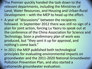 • The Premier quickly handed the task down to the
relevant departments, including the Ministries of
Land, Water Resources, and Housing and Urban-Rural
Development – with the MEP to head up the effort.
• A year of “discussions” between the recipients
followed. In September 2012 there was still no sign of a
plan for joint action, forcing Lu Yaoru to speak out at
the conference of the China Association for Science and
Technology. Soon a preliminary plan of work was
produced, but “they sent it up for approval, and
nothing’s come back.”
• In 2011 the MEP published both technological
principles for evaluating environmental impacts on
groundwater and the 2011-2020 National Groundwater
Pollution Prevention Plan, and also started a
nationwide groundwater evaluation.
 