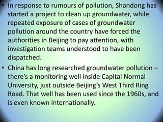 • In response to rumours of pollution, Shandong has
started a project to clean up groundwater, while
repeated exposure of cases of groundwater
pollution around the country have forced the
authorities in Beijing to pay attention, with
investigation teams understood to have been
dispatched.
• China has long researched groundwater pollution –
there’s a monitoring well inside Capital Normal
University, just outside Beijing’s West Third Ring
Road. That well has been used since the 1960s, and
is even known internationally.
 