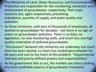 • The Ministries of Land, Water Resources, and Environmental
Protection are responsible for the monitoring, extraction and
environment of groundwater, respectively. Their main
concerns are, again respectively, preventing
subsidence, quantity of supply, and water quality and
pollution.
• So three ministries, with tens of thousands of employees, all
worked on groundwater for decades – yet there is no sign of
action on groundwater pollution. There is no data, no
legislation, no new monitoring wells, and much less any high-
quality restoration of polluted groundwater.
• “Discussions” between the ministries are underway, but much
time has been wasted. Lu Yaoru has studied groundwater for
60 years and cuts to the heart of the problem: “Departmental
interests and poorly-defined powers and responsibilities.”
• As the government fails to act, the markets are cherry-picking
the more profitable aspects of groundwater treatment.
 