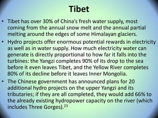 Tibet
• Tibet has over 30% of China’s fresh water supply, most
coming from the annual snow melt and the annual partial
melting around the edges of some Himalayan glaciers.
• Hydro projects offer enormous potential rewards in electricity
as well as in water supply. How much electricity water can
generate is directly proportional to how far it falls into the
turbines: the Yangzi completes 90% of its drop to the sea
before it even leaves Tibet, and the Yellow River completes
80% of its decline before it leaves Inner Mongolia.
• The Chinese government has announced plans for 20
additional hydro projects on the upper Yangzi and its
tributaries; if they are all completed, they would add 66% to
the already existing hydropower capacity on the river (which
includes Three Gorges).23
 