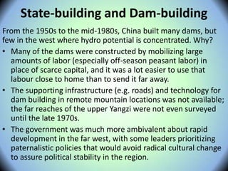 State-building and Dam-building
From the 1950s to the mid-1980s, China built many dams, but
few in the west where hydro potential is concentrated. Why?
• Many of the dams were constructed by mobilizing large
amounts of labor (especially off-season peasant labor) in
place of scarce capital, and it was a lot easier to use that
labour close to home than to send it far away.
• The supporting infrastructure (e.g. roads) and technology for
dam building in remote mountain locations was not available;
the far reaches of the upper Yangzi were not even surveyed
until the late 1970s.
• The government was much more ambivalent about rapid
development in the far west, with some leaders prioritizing
paternalistic policies that would avoid radical cultural change
to assure political stability in the region.
 