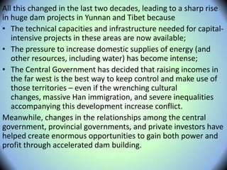 All this changed in the last two decades, leading to a sharp rise
in huge dam projects in Yunnan and Tibet because
• The technical capacities and infrastructure needed for capital-
intensive projects in these areas are now available;
• The pressure to increase domestic supplies of energy (and
other resources, including water) has become intense;
• The Central Government has decided that raising incomes in
the far west is the best way to keep control and make use of
those territories – even if the wrenching cultural
changes, massive Han immigration, and severe inequalities
accompanying this development increase conflict.
Meanwhile, changes in the relationships among the central
government, provincial governments, and private investors have
helped create enormous opportunities to gain both power and
profit through accelerated dam building.
 