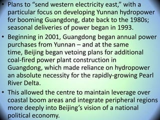 • Plans to “send western electricity east,” with a
particular focus on developing Yunnan hydropower
for booming Guangdong, date back to the 1980s;
seasonal deliveries of power began in 1993.
• Beginning in 2001, Guangdong began annual power
purchases from Yunnan – and at the same
time, Beijing began vetoing plans for additional
coal-fired power plant construction in
Guangdong, which made reliance on hydropower
an absolute necessity for the rapidly-growing Pearl
River Delta.
• This allowed the centre to maintain leverage over
coastal boom areas and integrate peripheral regions
more deeply into Beijing’s vision of a national
political economy.
 
