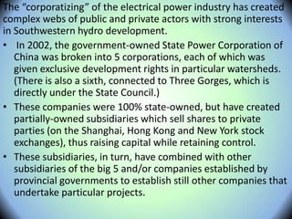 The “corporatizing” of the electrical power industry has created
complex webs of public and private actors with strong interests
in Southwestern hydro development.
• In 2002, the government-owned State Power Corporation of
China was broken into 5 corporations, each of which was
given exclusive development rights in particular watersheds.
(There is also a sixth, connected to Three Gorges, which is
directly under the State Council.)
• These companies were 100% state-owned, but have created
partially-owned subsidiaries which sell shares to private
parties (on the Shanghai, Hong Kong and New York stock
exchanges), thus raising capital while retaining control.
• These subsidiaries, in turn, have combined with other
subsidiaries of the big 5 and/or companies established by
provincial governments to establish still other companies that
undertake particular projects.
 