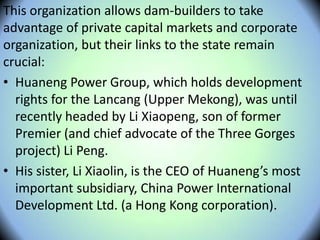 This organization allows dam-builders to take
advantage of private capital markets and corporate
organization, but their links to the state remain
crucial:
• Huaneng Power Group, which holds development
rights for the Lancang (Upper Mekong), was until
recently headed by Li Xiaopeng, son of former
Premier (and chief advocate of the Three Gorges
project) Li Peng.
• His sister, Li Xiaolin, is the CEO of Huaneng’s most
important subsidiary, China Power International
Development Ltd. (a Hong Kong corporation).
 