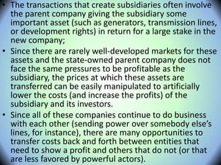 • The transactions that create subsidiaries often involve
the parent company giving the subsidiary some
important asset (such as generators, transmission lines,
or development rights) in return for a large stake in the
new company;
• Since there are rarely well-developed markets for these
assets and the state-owned parent company does not
face the same pressures to be profitable as the
subsidiary, the prices at which these assets are
transferred can be easily manipulated to artificially
lower the costs (and increase the profits) of the
subsidiary and its investors.
• Since all of these companies continue to do business
with each other (sending power over somebody else’s
lines, for instance), there are many opportunities to
transfer costs back and forth between entities that
need to show a profit and others that do not (or that
are less favored by powerful actors).
 