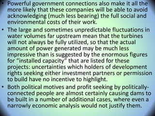 • Powerful government connections also make it all the
more likely that these companies will be able to avoid
acknowledging (much less bearing) the full social and
environmental costs of their work.
• The large and sometimes unpredictable fluctuations in
water volumes far upstream mean that the turbines
will not always be fully utilized, so that the actual
amount of power generated may be much less
impressive than is suggested by the enormous figures
for “installed capacity” that are listed for these
projects: uncertainties which holders of development
rights seeking either investment partners or permission
to build have no incentive to highlight.
• Both political motives and profit seeking by politically-
connected people are almost certainly causing dams to
be built in a number of additional cases, where even a
narrowly economic analysis would not justify them.
 