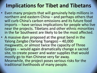 Implications for Tibet and Tibetans
• Even many projects that will genuinely help millions in
northern and eastern China – and perhaps others that
will curb China’s carbon emissions and its future food
imports -- have serious implications for people who live
near the projects. Tibetans and other ethnic minorities
in the far Southwest are likely to be the most affected.
• A massive dam proposed at the great bend in the
Yalong Zangbo (Yarlong Tsangpo) – 40,000
megawatts, or almost twice the capacity of Three
Gorges -- would again dramatically change a sacred
site, to create power and water supplies that would
mostly go to Han Chinese very far away.
Meanwhile, the project poses serious risks for the
traditional livelihoods of many people.
 