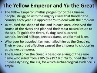 The Yellow Emperor and Yu the Great
• The Yellow Emperor, mythic progenitor of the Chinese
people, struggled with the mighty rivers that flooded the
country each year. He appointed Yu to deal with the problem.
• Yu studied the shape of the land in each area, observed the
course of the rivers and planned their most natural route to
the sea. To guide the rivers, Yu dug canals, carved
tunnels, leveled hilltops, created dams, and formed lakes.
• Wherever he traveled, farmers hailed him as the Great Yu.
Their widespread affection caused the emperor to choose Yu
as the next emperor.
• The legend of Yu the Great is based on a king of the same
name who ruled from 2205 to 2197 B.C. Yu founded the first
Chinese dynasty, the Xia, for which archaeological evidence is
ample.
 