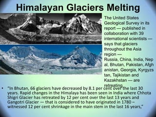 Himalayan Glaciers Melting
• “In Bhutan, 66 glaciers have decreased by 8.1 per cent over the last 30
years. Rapid changes in the Himalaya has been seen in India where Chhota
Shigri Glacier has retreated by 12 per cent over the last 13 years and
Gangotri Glacier — that is considered to have originated in 1780 –
witnessed 12 per cent shrinkage in the main stem in the last 16 years,”
The United States
Geological Survey in its
report — published in
collaboration with 39
international scientists —
says that glaciers
throughout the Asia
region —
Russia, China, India, Nep
al, Bhutan, Pakistan, Afgh
anistan, Georgia, Kyrgyzs
tan, Tajikistan and
Kazakhstan — are
retreating.
 