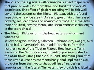 • The loss of these glaciers will dramatically affect major rivers
that provide water for more than one-third of the world’s
population. The effect of glaciers receding will be felt well
beyond the borders of the Tibetan Plateau, with profound
impacts over a wide area in Asia and great risks of increased
poverty, reduced trade and economic turmoil. This presents
major political, environmental and socio-economic challenges
in the years ahead.
• The Tibetan Plateau forms the headwaters environment
where the
Yellow, Yangtze, Mekong, Salween, Brahmaputra, Ganges, Sutl
ej and Indus rivers originate. In addition, rivers from the
northern edge of the Tibetan Plateau flow into the Tarim
Basin and the Gansu Corridor, providing precious water for
the oasis towns along the old Silk Road. The management of
these river source environments has global implications, as
the water from their watersheds will be of increasing
importance in the future. The water they provide is critical to
 