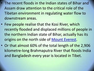 • The recent floods in the Indian states of Bihar and
Assam draw attention to the critical role of the
Tibetan environment in regulating water flow to
downstream areas.
• Few people realise that the Kosi River, which
recently flooded and displaced millions of people in
the northern Indian state of Bihar, actually has its
origins on the north side of Mount Everest.
• Or that almost 60% of the total length of the 2,906
kilometre-long Brahmaputra River that floods India
and Bangladesh every year is located in Tibet.
 