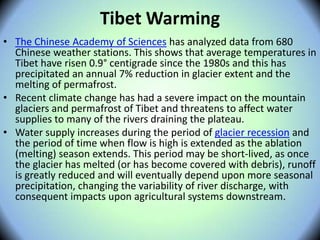 Tibet Warming
• The Chinese Academy of Sciences has analyzed data from 680
Chinese weather stations. This shows that average temperatures in
Tibet have risen 0.9° centigrade since the 1980s and this has
precipitated an annual 7% reduction in glacier extent and the
melting of permafrost.
• Recent climate change has had a severe impact on the mountain
glaciers and permafrost of Tibet and threatens to affect water
supplies to many of the rivers draining the plateau.
• Water supply increases during the period of glacier recession and
the period of time when flow is high is extended as the ablation
(melting) season extends. This period may be short-lived, as once
the glacier has melted (or has become covered with debris), runoff
is greatly reduced and will eventually depend upon more seasonal
precipitation, changing the variability of river discharge, with
consequent impacts upon agricultural systems downstream.
 
